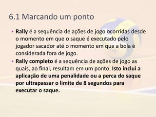 6.1 Marcando um ponto
• Rally é a sequência de ações de jogo ocorridas desde
o momento em que o saque é executado pelo
jogador sacador até o momento em que a bola é
considerada fora de jogo.
• Rally completo é a sequência de ações de jogo as
quais, ao final, resultam em um ponto. Isto inclui a
aplicação de uma penalidade ou a perca do saque
por ultrapassar o limite de 8 segundos para
executar o saque.
 