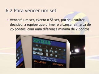 6.2 Para vencer um set
• Vencerá um set, exceto o 5º set, por seu caráter
decisivo, a equipe que primeiro alcançar a marca de
25 pontos, com uma diferença mínima de 2 pontos.
 