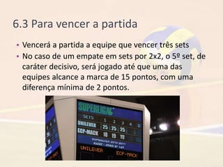 6.3 Para vencer a partida
• Vencerá a partida a equipe que vencer três sets
• No caso de um empate em sets por 2x2, o 5º set, de
caráter decisivo, será jogado até que uma das
equipes alcance a marca de 15 pontos, com uma
diferença mínima de 2 pontos.
 