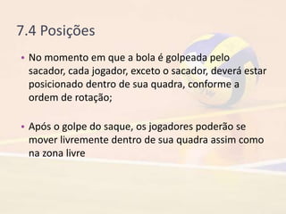 7.4 Posições
• No momento em que a bola é golpeada pelo
sacador, cada jogador, exceto o sacador, deverá estar
posicionado dentro de sua quadra, conforme a
ordem de rotação;
• Após o golpe do saque, os jogadores poderão se
mover livremente dentro de sua quadra assim como
na zona livre
 