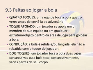 9.3 Faltas ao jogar a bola
• QUATRO TOQUES: uma equipe toca a bola quatro
vezes antes de enviá-la ao adversário;
• TOQUE APOIADO: um jogador se apoia em um
membro de sua equipe ou em qualquer
estrutura/objeto dentro da área de jogo para golpear
a bola;
• CONDUÇÃO: a bola é retida e/ou lançada; ela não é
rebatida com o toque do jogador;
• DOIS TOQUES: um jogador toca a bola duas vezes
consecutivas ou a bola toca, consecutivamente,
várias partes de seu corpo.
 