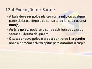 12.4 Execução do Saque
• A bola deve ser golpeada com uma mão ou qualquer
parte do braço depois de ser solta ou lançada pela(s)
mão(s);
• Após o golpe, pode-se pisar ou cair fora da zona de
saque ou dentro da quadra;
• O sacador deve golpear a bola dentro de 8 segundos
após o primeiro árbitro apitar para autorizar o saque.
 