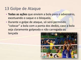 13 Golpe de Ataque
• Todas as ações que enviem a bola para o adversário,
excetuando o saque e o bloqueio,
• Durante o golpe de ataque, só será permitido
"colocar" a bola com a ponta dos dedos, caso a bola
seja claramente golpeada e não carregada ou
lançada
 