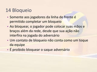 14 Bloqueio
• Somente aos jogadores da linha de frente é
permitido completar um bloqueio
• Ao bloquear, o jogador pode colocar suas mãos e
braços além da rede, desde que sua ação não
interfira na jogada do adversário
• Um contato de bloqueio não conta como um toque
da equipe
• É proibido bloquear o saque adversário
 
