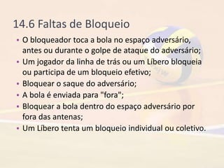 14.6 Faltas de Bloqueio
• O bloqueador toca a bola no espaço adversário,
antes ou durante o golpe de ataque do adversário;
• Um jogador da linha de trás ou um Líbero bloqueia
ou participa de um bloqueio efetivo;
• Bloquear o saque do adversário;
• A bola é enviada para "fora";
• Bloquear a bola dentro do espaço adversário por
fora das antenas;
• Um Líbero tenta um bloqueio individual ou coletivo.
 