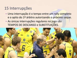 15 Interrupções
• Uma interrupção é o tempo entre um rally completo
e o apito do 1º árbitro autorizando o próximo saque.
• As únicas interrupções regulares no jogo são
TEMPOS DE DESCANSO e SUBSTITUIÇÕES.
 