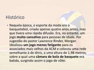 Histórico
• Naquela época, o esporte da moda era o
basquetebol, criado apenas quatro anos antes, mas
que tivera uma rápida difusão. Era, no entanto, um
jogo muito cansativo para pessoas de idade. Por
sugestão do pastor Lawrence Rinder, Morgan
idealizou um jogo menos fatigante para os
associados mais velhos da ACM e colocou uma rede
semelhante à de tênis, a uma altura de 1,98 metros,
sobre a qual uma câmara de bola de basquete era
batida, surgindo assim o jogo de vôlei.
 