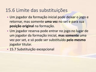 15.6 Limite das substituições
• Um jogador da formação inicial pode deixar o jogo e
retornar, mas somente uma vez no set e para sua
posição original na formação.
• Um jogador reserva pode entrar no jogo no lugar de
um jogador da formação inicial, mas somente uma
vez por set, e só pode ser substituído pelo mesmo
jogador titular.
• 15.7 Substituição excepcional
 