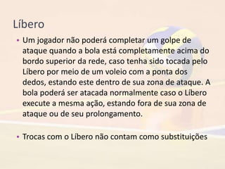 Líbero
• Um jogador não poderá completar um golpe de
ataque quando a bola está completamente acima do
bordo superior da rede, caso tenha sido tocada pelo
Líbero por meio de um voleio com a ponta dos
dedos, estando este dentro de sua zona de ataque. A
bola poderá ser atacada normalmente caso o Líbero
execute a mesma ação, estando fora de sua zona de
ataque ou de seu prolongamento.
• Trocas com o Líbero não contam como substituições
 