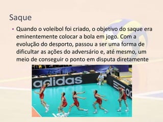 Saque
• Quando o voleibol foi criado, o objetivo do saque era
eminentemente colocar a bola em jogo. Com a
evolução do desporto, passou a ser uma forma de
dificultar as ações do adversário e, até mesmo, um
meio de conseguir o ponto em disputa diretamente
 