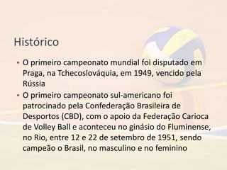 Histórico
• O primeiro campeonato mundial foi disputado em
Praga, na Tchecoslováquia, em 1949, vencido pela
Rússia
• O primeiro campeonato sul-americano foi
patrocinado pela Confederação Brasileira de
Desportos (CBD), com o apoio da Federação Carioca
de Volley Ball e aconteceu no ginásio do Fluminense,
no Rio, entre 12 e 22 de setembro de 1951, sendo
campeão o Brasil, no masculino e no feminino
 