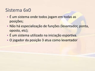 Sistema 6x0
• É um sistema onde todos jogam em todas as
posições;
• Não há especialização de funções (levantador, ponta,
oposto, etc);
• É um sistema utilizado na iniciação esportiva.
• O jogador da posição 3 atua como levantador
 