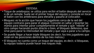 DEFENSA
• Toque de antebrazos: se utiliza para recibir el balón después del servicio
o de un remate. Suele ser el primer toque del equipo y consiste en tocar
el balón con los antebrazos para elevarla y pasarla al colocador.
• Bloqueo: es la acción que hacen los jugadores cerca de la red del
equipo contrario para parar el ataque. Consiste en saltar y levantar las
manos para intentar parar completamente el remate y que “rebote” al
otro campo haciendo punto directo o bien, el bloqueo defensivo, que
sirve para parar la intensidad del remate y que vaya a parar a tu campo.
• Se puede llegar a hacer triple bloqueo (es decir, los tres jugadores que
están en las posiciones dentro de los tres metros.)
• El bloqueo no cuenta como un toque del equipo, es decir, si bloqueas,
tu equipo todavía puede hacer tres toques más.
 