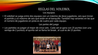 REGLAS DEL VOLEIBOL
Los equipos
• El voleibol se juega entre dos equipos con un máximo de doce jugadores, seis que inician
el partido y un máximo de seis que están en el banquillo. También hay variantes en las que
el número de jugadores en pista es de cuatro por cada equipo.
Las partes del juego
• Los partidos se juegan al mejor de cinco sets . Cada set se gana con 25 puntos (con una
ventaja de 2 puntos), el quinto set se llama tie break , el cual es de 15 puntos.
 