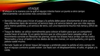ATAQUE
El ataque es la manera con la que el equipo intenta hacer un punto a otro campo
ofensivamente. Las acciones más conocidas son:
• Servicio: Se utiliza para iniciar el juego y la pelota debe pasar directamente al otro campo.
Hay diferentes tipos de servicios: el servicio bajo y el servicio lateral, que son más seguros
pero menos potentes, y el servicio de tenis, con una trayectoria mucho más tensa y difícil de
salvar.
• Toque de dedos: se utiliza normalmente para colocar el balón para que un compañero
pueda hacer el remate. Es un gesto técnico que se utiliza para hacer pasadas altas, y el
movimiento consiste en flexionar las piernas, estirar los brazos hacia arriba, con los codos
flexionados y tocar el balón con los dedos de las dos manos, sin acompañarla y sin que la
pelota ruede mucho.
• Remate: Suele ser el tercer toque del equipo y pretende pasar la pelota al otro campo sin
que el equipo contrario pueda volver. Las fases son: el desplazamiento, el salto, el golpe y la
caída.
 