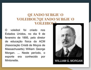QUANDO SURGIU O
VOLEIBOL?QUANDO SURGIU O
VOLEIBOL?
O voleibol foi criado nos
Estados Unidos, no dia 9 de
fevereiro de 1895, pelo diretor
de educação física da ACM
(Associação Cristã de Moços de
Massachusetts) William George
Morgan. ... Neste período, o
esporte era conhecido por
Mintonette.
 