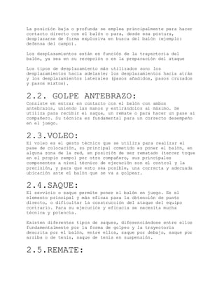 La posición baja o profunda se emplea principalmente para hacer
contacto directo con el balón o para, desde esa postura,
desplazarse de forma explosiva en busca del balón (ejemplo:
defensa del campo).
Los desplazamientos están en función de la trayectoria del
balón, ya sea en su recepción o en la preparación del ataque
Los tipos de desplazamiento más utilizados son: los
desplazamientos hacia adelante; los desplazamientos hacia atrás
y los desplazamientos laterales (pasos añadidos, pasos cruzados
y pasos mixtos).
2.2. GOLPE ANTEBRAZO:
Consiste en entrar en contacto con el balón con ambos
antebrazos, uniendo las manos y estirándolos al máximo. Se
utiliza para recibir el saque, un remate o para hacer un pase al
compañero. Su técnica es fundamental para un correcto desempeño
en el juego.
2.3.VOLEO:
El voleo es el gesto técnico que se utiliza para realizar el
pase de colocación, su principal cometido es poner el balón, en
alguna zona de la red, en posición de ser rematado (tercer toque
en el propio campo) por otro compañero, sus principales
componentes a nivel técnico de ejecución son el control y la
precisión, y para que esto sea posible, una correcta y adecuada
ubicación ante el balón que se va a golpear.
2.4.SAQUE:
El servicio o saque permite poner el balón en juego. Es el
elemento principal y más eficaz para la obtención de punto
directo, o dificultar la construcción del ataque del equipo
contrario. Para su ejecución y eficacia se necesita mucha
técnica y potencia.
Existen diferentes tipos de saques, diferenciándose entre ellos
fundamentalmente por la forma de golpeo y la trayectoria
descrita por el balón, entre ellos, saque por debajo, saque por
arriba o de tenis, saque de tenis en suspensión.
2.5.REMATE:
 