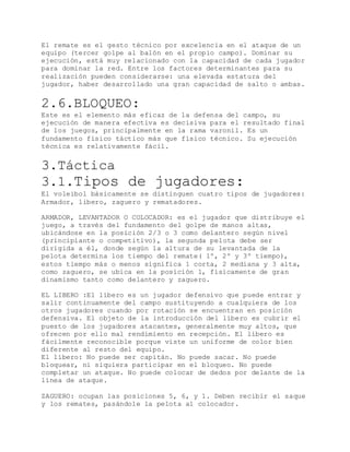 El remate es el gesto técnico por excelencia en el ataque de un
equipo (tercer golpe al balón en el propio campo). Dominar su
ejecución, está muy relacionado con la capacidad de cada jugador
para dominar la red. Entre los factores determinantes para su
realización pueden considerarse: una elevada estatura del
jugador, haber desarrollado una gran capacidad de salto o ambas.
2.6.BLOQUEO:
Este es el elemento más eficaz de la defensa del campo, su
ejecución de manera efectiva es decisiva para el resultado final
de los juegos, principalmente en la rama varonil. Es un
fundamento físico táctico más que físico técnico. Su ejecución
técnica es relativamente fácil.
3.Táctica
3.1.Tipos de jugadores:
El voleibol básicamente se distinguen cuatro tipos de jugadores:
Armador, libero, zaguero y rematadores.
ARMADOR, LEVANTADOR O COLOCADOR: es el jugador que distribuye el
juego, a través del fundamento del golpe de manos altas,
ubicándose en la posición 2/3 o 3 como delantero según nivel
(principiante o competitivo), la segunda pelota debe ser
dirigida a él, donde según la altura de su levantada de la
pelota determina los tiempo del remate( 1º, 2º y 3º tiempo),
estos tiempo más o menos significa 1 corta, 2 mediana y 3 alta,
como zaguero, se ubica en la posición 1, físicamente de gran
dinamismo tanto como delantero y zaguero.
EL LIBERO :El líbero es un jugador defensivo que puede entrar y
salir continuamente del campo sustituyendo a cualquiera de los
otros jugadores cuando por rotación se encuentran en posición
defensiva. El objeto de la introducción del líbero es cubrir el
puesto de los jugadores atacantes, generalmente muy altos, que
ofrecen por ello mal rendimiento en recepción. El líbero es
fácilmente reconocible porque viste un uniforme de color bien
diferente al resto del equipo.
El líbero: No puede ser capitán. No puede sacar. No puede
bloquear, ni siquiera participar en el bloqueo. No puede
completar un ataque. No puede colocar de dedos por delante de la
línea de ataque.
ZAGUERO: ocupan las posiciones 5, 6, y 1. Deben recibir el saque
y los remates, pasándole la pelota al colocador.
 