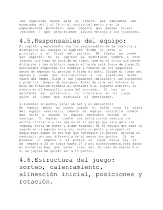 los jugadores menos para el líbero. Las camisetas van
numeradas del 1 al 18 en el centro del pecho y en la
espalda.Está prohibido usar objetos que puedan causar
lesiones o que proporcionen alguna ventaja a los jugadores.
4.5.Responsables del equipo:
El capitán y entrenador son los responsables de la conducta y
disciplina del equipo. El capitán firma el acta al
principio y al final del partido. El líbero no puede
ser capitán. Si el capitán es sustituido nombra a otro
jugador que haga de capitán en juego, que es el único que puede
dirigirse a los árbitros cuando el balón está fuera de juego.El
entrenador comprueba los nombres y números de los jugadores
antes de empezar el partido y firma el acta. Dirige el juego del
equipo y puede dar instrucciones a los jugadores desde
fuera del campo. Elige a los jugadores iniciales y los suplentes
y pide los tiempos de descanso. Antes de cada set entrega la
hoja de rotación firmada al anotador o al segundo árbitro. Se
sienta en el banquillo cerca del anotador. Si hay un
asistente del entrenador, no interviene en el juego
salvo si tiene que sustituir al entrenador.
4.4.Anotar un punto, ganar un set y el encuentro:
Un equipo anota un punto cuando el balón toca la pista
del equipo contrario, cuando el equipo contrario comete
una falta o cuando el equipo contrario recibe un
castigo. Un equipo comete una falta cuando realiza una
acción contraria a las reglas.Si el equipo que saca gana una
jugada, anota un punto y sigue sacando. Si el equipo que gana la
jugada es el equipo receptor, anota un punto y recupera el
saque.Para ganar un set hay que conseguir 25 puntos, ganando al
contrario por una diferencia de al menos dos puntos. Si se
produce un empate a 24 puntos se juega hasta 26, si
se empata a 25 se juega hasta 27 y así sucesivamente.Para ganar
el encuentro hay que ganar tres set. En caso de empate 2 a
2, se jugará un quinto set a 15 puntos.
4.6.Estructura del juego:
sorteo, calentamiento,
alineación inicial, posiciones y
rotación.
 