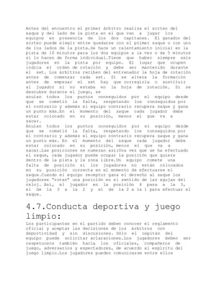 Antes del encuentro el primer árbitro realiza el sorteo del
saque y del lado de la pista en el que van a jugar los
equipos en presencia de los dos capitanes. El ganador del
sorteo puede elegir entre quedarse con el primer saque o con uno
de los lados de la pista.Se hace un calentamiento inicial en la
pista de 10 minutos para los dos equipos a la vez o de 5 minutos
si lo hacen de forma individual.Tiene que haber siempre seis
jugadores en la pista por equipo. El lugar que ocupen
indica el orden de rotación y debe ser mantenido durante
el set. Los árbitros reciben del entrenador la hoja de rotación
antes de comenzar cada set. Si se altera la formación
antes de empezar el set hay que corregirla o sustituir
al jugador si no estaba en la hoja de rotación. Si se
descubre durante el juego, se
anulan todos los puntos conseguidos por el equipo desde
que se cometió la falta, respetando los conseguidos por
el contrario y además el equipo contrario recupera saque y gana
un punto más.En el momento del saque cada jugador debe
estar colocado en su posición, menos el que va a
sacar.
Anulan todos los puntos conseguidos por el equipo desde
que se cometió la falta, respetando los conseguidos por
el contrario y además el equipo contrario recupera saque y gana
un punto más. En el momento del saque cada jugador debe
estar colocado en su posición, menos el que va a
sacar.Las posiciones se numeran así:Una vez que se ha efectuado
el saque, cada jugador puede ocupar la posición que quiera
dentro de la pista y la zona libre.Un equipo comete una
falta de posición si los jugadores no están colocados
en su posición correcta en el momento de efectuarse el
saque.Cuando el equipo receptor gana el derecho al saque los
jugadores “rotan” una posición en el sentido de las agujas del
reloj. Así, el jugador en la posición 4 pasa a la 3,
el de la 3 a la 2 y el de la 2 a la 1 para efectuar el
saque.
4.7.Conducta deportiva y juego
limpio:
Los participantes en el partido deben conocer el reglamento
oficial y aceptar las decisiones de los árbitros con
deportividad y sin discusiones. Sólo el capitán del
equipo puede solicitar aclaraciones.Los jugadores deben ser
respetuosos también hacia los oficiales, compañeros de
juego, adversarios y espectadores, de acuerdo al espíritu del
juego limpio.Los jugadores pueden comunicarse entre ellos
 