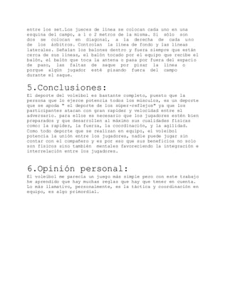 entre los set.Los jueces de línea se colocan cada uno en una
esquina del campo, a 1 o 2 metros de la misma. Si sólo son
dos se colocan en diagonal, a la derecha de cada uno
de los árbitros. Controlan la línea de fondo y las líneas
laterales. Señalan los balones dentro y fuera siempre que están
cerca de sus líneas, el balón tocado por el equipo que recibe el
balón, el balón que toca la antena o pasa por fuera del espacio
de paso, las faltas de saque por pisar la línea o
porque algún jugador esté pisando fuera del campo
durante el saque.
5.Conclusiones:
El deporte del voleibol es bastante completo, puesto que la
persona que lo ejerce potencia todos los músculos, es un deporte
que se apoda " el deporte de los súper-reflejos" ya que los
participantes atacan con gran rapidez y velocidad entre el
adversario. para ellos es necesario que los jugadores estén bien
preparados y que desarrollen al máximo sus cualidades físicas
como: la rapidez, la fuerza, la coordinación, y la agilidad.
Como todo deporte que se realizan en equipo, el voleibol
potencia la unión entre los jugadores, nadie puede jugar sin
contar con el compañero y es por eso que sus beneficios no solo
son físicos sino también mentales favoreciendo la integración e
interrelación entre los jugadores.
6.Opinión personal:
El voleibol me parecía un juego más simple pero con este trabajo
he aprendido que hay muchas reglas que hay que tener en cuenta.
Lo más llamativo, personalmente, es la táctica y coordinación en
equipo, es algo primordial.
 