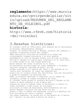 reglamento:https://www.murcia
educa.es/cpvirgendelpilar/sit
io/upload/RESUMEN_DEL_REGLAME
NTO_DE_VOLEIBOL.pdf
historia:
http://www.rfevb.com/historia
-del-voleibol
3.Reseñas históricas:
El voleibol nació en 1895,cuatro años después que el baloncesto,
en Holyoke, Massachusetts (Estados
Unidos). Lo inventó William G. Morgan, director del gimnasio y
profesor d educación física del colegio
YMCA (Asociación Cristiana de Jóvenes).A su juego fue
originalmente llamado mintonette y se hizo popular
rápidamente no sólo en Estados Unidos sino en todo el mundo.
William G. Morgan se inspiró para inventarlo en el faust−ball,
un juego alemán en el que estaba permitido
dejar rebotar dos veces la pelota en el suelo.
El mintonette se practicaba con nueve jugadores y se podían
realizar cualquier cantidad de pases. La red
estaba colocada a 2,13 metros del suelo y las medidas de la
cancha eran variables. El juego fue adoptado muy
pronto por el colegio vecino del Sprinfield, cuna del baloncesto
y donde se formaban los monitores del
YMCA. El profesor Halstead lo rebautizó con el nombre de
voleyball, porque se jugaba únicamente de volea.
El voleibol nació porque el profesor William G. Morgan se dio
cuenta al darle gimnasia a sus alumnos que
algunos de ellos no sabían jugar al baloncesto e inventó un
juego accesible a todos ellos. Al principio
utilizaron un balón de baloncesto, devolviéndosela con las
manos; después colocaron una red entre los dos
grupos y como la cámara era demasiado liviana A.G Spalding les
hizo una pelota de cuero e ternero. Jugaban
con nueve jugadores. La cancha era un rectángulo de 15 metros
por 7 metros. La red tenia 8 metros de largo y
 