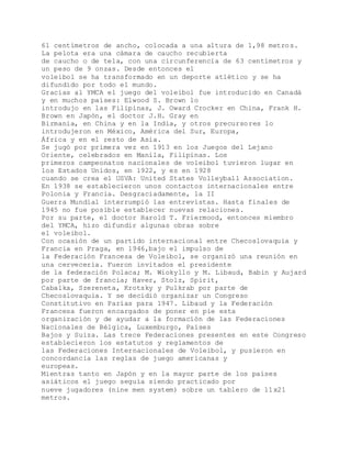 61 centímetros de ancho, colocada a una altura de 1,98 metros.
La pelota era una cámara de caucho recubierta
de caucho o de tela, con una circunferencia de 63 centímetros y
un peso de 9 onzas. Desde entonces el
voleibol se ha transformado en un deporte atlético y se ha
difundido por todo el mundo.
Gracias al YMCA el juego del voleibol fue introducido en Canadá
y en muchos países: Elwood S. Brown lo
introdujo en las Filipinas, J. Oward Crocker en China, Frank H.
Brown en Japón, el doctor J.H. Gray en
Birmania, en China y en la India, y otros precursores lo
introdujeron en México, América del Sur, Europa,
África y en el resto de Asia.
Se jugó por primera vez en 1913 en los Juegos del Lejano
Oriente, celebrados en Manila, Filipinas. Los
primeros campeonatos nacionales de voleibol tuvieron lugar en
los Estados Unidos, en 1922, y es en 1928
cuando se crea el USVA: United States Volleyball Association.
En 1938 se establecieron unos contactos internacionales entre
Polonia y Francia. Desgraciadamente, la II
Guerra Mundial interrumpió las entrevistas. Hasta finales de
1945 no fue posible establecer nuevas relaciones.
Por su parte, el doctor Harold T. Friermood, entonces miembro
del YMCA, hizo difundir algunas obras sobre
el voleibol.
Con ocasión de un partido internacional entre Checoslovaquia y
Francia en Praga, en 1946,bajo el impulso de
la Federación Francesa de Voleibol, se organizó una reunión en
una cervecería. Fueron invitados el presidente
de la federación Polaca; M. Wiokyllo y M. Libaud, Babin y Aujard
por parte de francia; Haver, Stolz, Spirit,
Cabalka, Szereneta, Krotsky y Pulkrab por parte de
Checoslovaquia. Y se decidió organizar un Congreso
Constitutivo en Parías para 1947. Libaud y la Federación
Francesa fueron encargados de poner en pie esta
organización y de ayudar a la formación de las Federaciones
Nacionales de Bélgica, Luxemburgo, Países
Bajos y Suiza. Las trece Federaciones presentes en este Congreso
establecieron los estatutos y reglamentos de
las Federaciones Internacionales de Voleibol, y pusieron en
concordancia las reglas de juego americanas y
europeas.
Mientras tanto en Japón y en la mayor parte de los países
asiáticos el juego seguía siendo practicado por
nueve jugadores (nine men system) sobre un tablero de 11x21
metros.
 