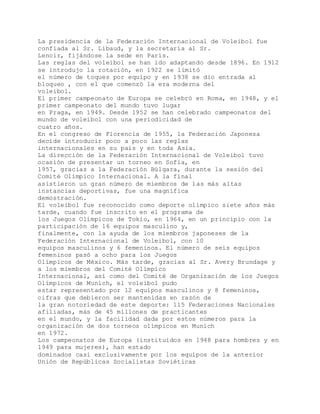 La presidencia de la Federación Internacional de Voleibol fue
confiada al Sr. Libaud, y la secretaría al Sr.
Lenoir, fijándose la sede en París.
Las reglas del voleibol se han ido adaptando desde 1896. En 1912
se introdujo la rotación, en 1922 se limitó
el número de toques por equipo y en 1938 se dio entrada al
bloqueo , con el que comenzó la era moderna del
voleibol.
El primer campeonato de Europa se celebró en Roma, en 1948, y el
primer campeonato del mundo tuvo lugar
en Praga, en 1949. Desde 1952 se han celebrado campeonatos del
mundo de voleibol con una periodicidad de
cuatro años.
En el congreso de Florencia de 1955, la Federación Japonesa
decide introducir poco a poco las reglas
internacionales en su país y en toda Asia.
La dirección de la Federación Internacional de Voleibol tuvo
ocasión de presentar un torneo en Sofía, en
1957, gracias a la Federación Búlgara, durante la sesión del
Comité Olímpico Internacional. A la final
asistieron un gran número de miembros de las más altas
instancias deportivas, fue una magnífica
demostración.
El voleibol fue reconocido como deporte olímpico siete años más
tarde, cuando fue inscrito en el programa de
los Juegos Olímpicos de Tokio, en 1964, en un principio con la
participación de 16 equipos masculino y,
finalmente, con la ayuda de los miembros japoneses de la
Federación Internacional de Voleibol, con 10
equipos masculinos y 6 femeninos. El número de seis equipos
femeninos pasó a ocho para los Juegos
Olímpicos de México. Más tarde, gracias al Sr. Avery Brundage y
a los miembros del Comité Olímpico
Internacional, así como del Comité de Organización de los Juegos
Olímpicos de Munich, el voleibol pudo
estar representado por 12 equipos masculinos y 8 femeninos,
cifras que debieron ser mantenidas en razón de
la gran notoriedad de este deporte: 115 Federaciones Nacionales
afiliadas, más de 45 millones de practicantes
en el mundo, y la facilidad dada por estos números para la
organización de dos torneos olímpicos en Munich
en 1972.
Los campeonatos de Europa (instituidos en 1948 para hombres y en
1949 para mujeres), han estado
dominados casi exclusivamente por los equipos de la anterior
Unión de Repúblicas Socialistas Soviéticas
 