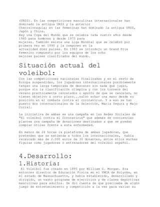 (URSS). En las competiciones masculinas internacionales han
dominado la antigua URSS y la anterior
Checoslovaquia; en las femeninas han dominado la antigua URSS,
Japón y China.
Hay una Copa del Mundo que se celebra cada cuatro años desde
1965 para hombres y desde 1973 para
mujeres. También existe una Liga Mundial que se celebró por
primera vez en 1990 y la componen en la
actualidad diez países. En 1993 se introdujo un Grand Prix
femenino compuesto por los equipos de los ocho
mejores países clasificados del mundo.
Situación actual del
voleibol:
Con las competiciones nacionales finalizadas y en el resto de
Europa suspendidas, los jugadores internacionales posiblemente
tengan una larga temporada de descanso sin nada qué jugar,
porque sin la clasificación olímpica y con los torneos del
verano practicamente cancelados o apunto de que se cancelen, no
tienen objetivo a corto plazo...salvo echar una mano desde su
posición en el combate contra el coronavirus. Y a eso se han
puesto dos internacionales de la Selección, Maria Segura y Majo
Corral.
La iniciativa de ambas es una campaña en las Redes Sociales de
"El voleibol contra el Coronavirus" que además de concienciar
plantea una campaña de donaciones destinadas a que se puedan
comprar útiles frente a esta enfermedad.
En menos de 24 horas la plataforma de ambas jugadoras, que
pretenden que se extienda a todos los internacionales, habìa
recaucado más de 2.000 euros de 30 donantes, entre ellos muchas
figuras como jugadores o entrenadores del voleibol español.
4.Desarrollo:
1.Historia:
El Voleibol fue creado en 1895 por William G. Morgan. Era
entonces director de Educación Física en el YMCA de Holyoke, en
el estado de Massachusetts, y había establecido, desarrollado y
dirigido, un vasto programa de ejercicios y de clases deportivas
masculinas para adultos. Se dio cuenta de que precisaba de algún
juego de entretenimiento y competición a la vez para variar su
 