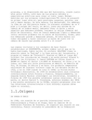 programa, y no disponiendo más que del baloncesto, creado cuatro
años antes (1891), echó mano de sus propios métodos y
experiencias prácticas para crear un nuevo juego. Morgan
describe así sus primeras investigaciones:"El tenis se presentó
en primer lugar ante mi, pero precisaba raquetas, pelotas, una
red y demás equipo. De esta manera, fue descartado. Sin embargo,
la idea de una red parecía buena. La elevamos alrededor de un 6
pies y 6 pulgas del suelo, es decir, justo por encima de la
cabeza de un hombre medio. Debíamos tener un balón y entre
aquellos que habíamos probado, teníamos la vejiga (cámara) del
balón de baloncesto. Pero se reveló demasiado ligero y demasiado
lento; entonces probamos con el balón de baloncesto, mismo, pero
era demasiado grande y demasiado pesado. De esta manera nos
vimos obligados a hacer construir un balón de cuero con la
cámara de caucho que pesaba entre 9 u 12 onzas"
Las reglas iniciales y los conceptos de base fueron
establecidos: el MINTONETTE, primer nombre con el que se le
había bautizado, había nacido. El profesor HALSTEAD llama la
atención sobre la "batida" o la fase activa del lanzamiento, y
propone el nombre de "Voleibol". Gracias al YMCA el juego del
voleibol fue introducido en Canadá y en mucho países: Elwood S.
BROWN en las Filipinas; J. Oward CROCKER en China; Frank H.
BROWN en Japón; el doctor J.H.GRAY en Birmania, en China y en la
India, así como por otros precursores en México, en América de
Sur, en Europa, en África y en Asia. Los primeros campeonatos
nacionales de voleibol tuvieron lugar en los Estados Unidos en
1922, y es en 1928 cuando se crea el USVA: la United States
Volleyball Association. En 1938 se establecieron unos contactos
internacionales entre Polonia y Francia. Desgraciadamente, la
segunda Guerra Mundial interrumpió las entrevistas. Solamente a
finales de 1945 fue posible establecer nuevas relaciones. Por su
parte, el doctor Harold T. Friermood, entonces miembro del YMCA
y muy pronto secretario de la USVBA, intentó establecer otra vez
las relaciones internacionales e hizo difundir algunas obras
sobre el voleibol.
1.1.Origen:
DE PRAGA A PARIS
En 1946, con ocasión de un partido internacional entre
Checoslovaquia y Francia en Praga, bajo el impulso de la
Federación Francesa de Voleibol, se organizó una reunión en una
cervecería. Fueron invitados el presidente de la federación
 