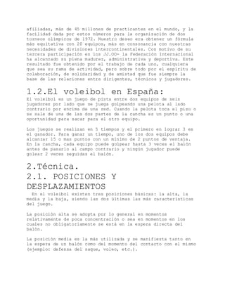 afiliadas, más de 45 millones de practicantes en el mundo, y la
facilidad dada por estos números para la organización de dos
torneos olímpicos de 1972. Nuestro deseo era obtener un fórmula
más equitativa con 20 equipos, más en consonancia con nuestras
necesidades de divisiones intercontinentales. Con motivo de su
tercera participación en los JJ.OO- la Federación Internacional
ha alcanzado su plena madurez, administrativa y deportiva. Este
resultado fue obtenido por el trabajo de cada uno, cualquiera
que sea su rama de actividad, pero sobre todo por el espíritu de
colaboración, de solidaridad y de amistad que fue siempre la
base de las relaciones entre dirigentes, técnicos y jugadores.
1.2.El voleibol en España:
El voleibol es un juego de pista entre dos equipos de seis
jugadores por lado que se juega golpeando una pelota al lado
contrario por encima de una red. Cuando la pelota toca el piso o
se sale de una de las dos partes de la cancha es un punto o una
oportunidad para sacar para el otro equipo.
Los juegos se realizan en 5 tiempos y el primero en lograr 3 es
el ganador. Para ganar un tiempo, uno de los dos equipos debe
alcanzar 15 o mas puntos con un mínimo de 2 puntos de ventaja.
En la cancha, cada equipo puede golpear hasta 3 veces el balón
antes de pasarlo al campo contrario y ningún jugador puede
golear 2 veces seguidas el balón.
2.Técnica.
2.1. POSICIONES Y
DESPLAZAMIENTOS
En el voleibol existen tres posiciones básicas: la alta, la
media y la baja, siendo las dos últimas las más características
del juego.
La posición alta se adopta por lo general en momentos
relativamente de poca concentración o sea en momentos en los
cuales no obligatoriamente se está en la espera directa del
balón.
La posición media es la más utilizada y se manifiesta tanto en
la espera de un balón como del momento del contacto con el mismo
(ejemplo: defensa del saque, voleo, etc.).
 