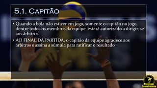 5.1. Capitão
• Quando a bola não estiver em jogo, somente o capitão no jogo,
dentre todos os membros da equipe, estará autorizado a dirigir-se
aos árbitros
• AO FINAL DA PARTIDA, o capitão da equipe agradece aos
árbitros e assina a súmula para ratificar o resultado
 