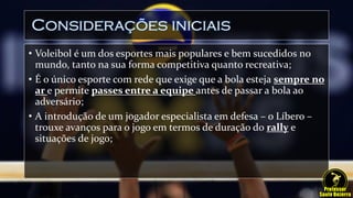 Considerações iniciais
• Voleibol é um dos esportes mais populares e bem sucedidos no
mundo, tanto na sua forma competitiva quanto recreativa;
• É o único esporte com rede que exige que a bola esteja sempre no
ar e permite passes entre a equipe antes de passar a bola ao
adversário;
• A introdução de um jogador especialista em defesa – o Líbero –
trouxe avanços para o jogo em termos de duração do rally e
situações de jogo;
 