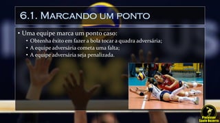 6.1. Marcando um ponto
• Uma equipe marca um ponto caso:
• Obtenha êxito em fazer a bola tocar a quadra adversária;
• A equipe adversária cometa uma falta;
• A equipe adversária seja penalizada.
 