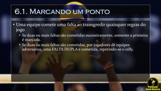 6.1. Marcando um ponto
• Uma equipe comete uma falta ao transgredir quaisquer regras do
jogo
• Se duas ou mais faltas são cometidas sucessivamente, somente a primeira
é marcada.
• Se duas ou mais faltas são cometidas, por jogadores de equipes
adversárias, uma FALTA DUPLA é cometida, repetindo-se o rally.
 