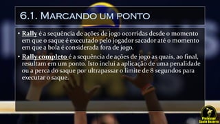 6.1. Marcando um ponto
• Rally é a sequência de ações de jogo ocorridas desde o momento
em que o saque é executado pelo jogador sacador até o momento
em que a bola é considerada fora de jogo.
• Rally completo é a sequência de ações de jogo as quais, ao final,
resultam em um ponto. Isto inclui a aplicação de uma penalidade
ou a perca do saque por ultrapassar o limite de 8 segundos para
executar o saque.
 