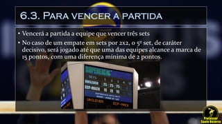 6.3. Para vencer a partida
• Vencerá a partida a equipe que vencer três sets
• No caso de um empate em sets por 2x2, o 5º set, de caráter
decisivo, será jogado até que uma das equipes alcance a marca de
15 pontos, com uma diferença mínima de 2 pontos.
 