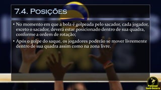 7.4. Posições
• No momento em que a bola é golpeada pelo sacador, cada jogador,
exceto o sacador, deverá estar posicionado dentro de sua quadra,
conforme a ordem de rotação;
• Após o golpe do saque, os jogadores poderão se mover livremente
dentro de sua quadra assim como na zona livre.
 