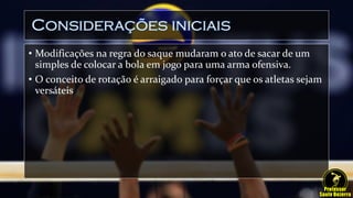 Considerações iniciais
• Modificações na regra do saque mudaram o ato de sacar de um
simples de colocar a bola em jogo para uma arma ofensiva.
• O conceito de rotação é arraigado para forçar que os atletas sejam
versáteis
 