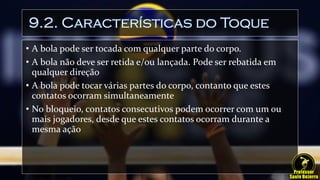 9.2. Características do Toque
• A bola pode ser tocada com qualquer parte do corpo.
• A bola não deve ser retida e/ou lançada. Pode ser rebatida em
qualquer direção
• A bola pode tocar várias partes do corpo, contanto que estes
contatos ocorram simultaneamente
• No bloqueio, contatos consecutivos podem ocorrer com um ou
mais jogadores, desde que estes contatos ocorram durante a
mesma ação
 