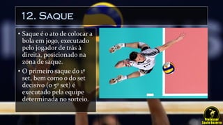 12. Saque
• Saque é o ato de colocar a
bola em jogo, executado
pelo jogador de trás à
direita, posicionado na
zona de saque.
• O primeiro saque do 1º
set, bem como o do set
decisivo (o 5º set) é
executado pela equipe
determinada no sorteio.
 