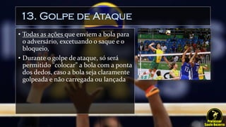 13. Golpe de Ataque
• Todas as ações que enviem a bola para
o adversário, excetuando o saque e o
bloqueio,
• Durante o golpe de ataque, só será
permitido "colocar" a bola com a ponta
dos dedos, caso a bola seja claramente
golpeada e não carregada ou lançada
 