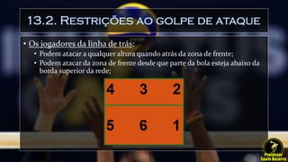 13.2. Restrições ao golpe de ataque
• Os jogadores da linha de trás:
• Podem atacar a qualquer altura quando atrás da zona de frente;
• Podem atacar da zona de frente desde que parte da bola esteja abaixo da
borda superior da rede;
 