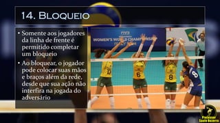 14. Bloqueio
• Somente aos jogadores
da linha de frente é
permitido completar
um bloqueio
• Ao bloquear, o jogador
pode colocar suas mãos
e braços além da rede,
desde que sua ação não
interfira na jogada do
adversário
 