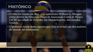 Histórico
• O vôlei foi criado em 1895, pelo americano William G. Morgan,
então diretor de Educação Física da Associação Cristã de Moços
(ACM) na cidade de Holyoke, em Massachusetts, nos Estados
Unidos.
• O primeiro nome deste esporte que viria se tornar um dos maiores
do mundo foi mintonette.
 