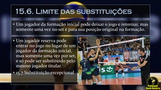 15.6. Limite das substituições
• Um jogador da formação inicial pode deixar o jogo e retornar, mas
somente uma vez no set e para sua posição original na formação.
• Um jogador reserva pode
entrar no jogo no lugar de um
jogador da formação inicial,
mas somente uma vez por set,
e só pode ser substituído pelo
mesmo jogador titular.
• 15.7 Substituição excepcional
 