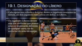19.1. Designação do líbero
• Cada equipe tem o direito a designar, dentre os jogadores constantes na
súmula, até dois jogadores especialistas em defesa: os Líberos.
• Os jogadores Líberos devem
usar um uniforme que possua
uma cor dominante diferente
de qualquer outra cor do
uniforme do resto da equipe.
 