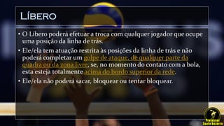 Líbero
• O Líbero poderá efetuar a troca com qualquer jogador que ocupe
uma posição da linha de trás.
• Ele/ela tem atuação restrita às posições da linha de trás e não
poderá completar um golpe de ataque, de qualquer parte da
quadra ou da zona livre, se, no momento do contato com a bola,
esta esteja totalmente acima do bordo superior da rede.
• Ele/ela não poderá sacar, bloquear ou tentar bloquear.
 