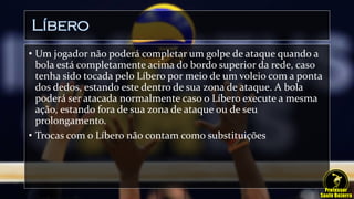Líbero
• Um jogador não poderá completar um golpe de ataque quando a
bola está completamente acima do bordo superior da rede, caso
tenha sido tocada pelo Líbero por meio de um voleio com a ponta
dos dedos, estando este dentro de sua zona de ataque. A bola
poderá ser atacada normalmente caso o Líbero execute a mesma
ação, estando fora de sua zona de ataque ou de seu
prolongamento.
• Trocas com o Líbero não contam como substituições
 
