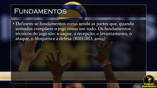 Fundamentos
• Definem-se fundamentos como sendo as partes que, quando
somadas compõem o jogo como um todo. Os fundamentos
técnicos do jogo são: o saque, a recepção, o levantamento, o
ataque, o bloqueio e a defesa (RIBEIRO, 2004)
 